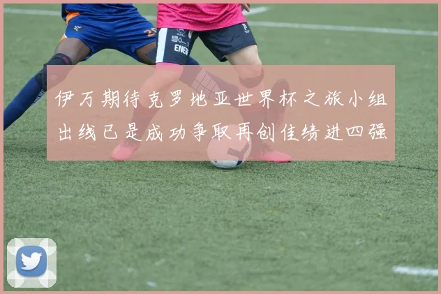 伊万期待克罗地亚世界杯之旅小组出线已是成功争取再创佳绩进四强