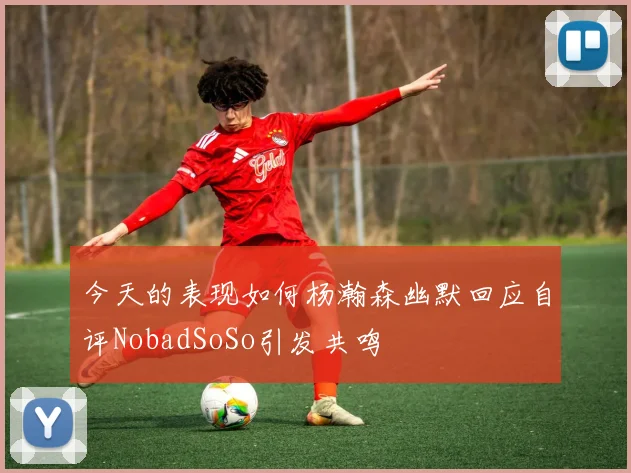 今天的表现如何杨瀚森幽默回应自评NobadSoSo引发共鸣