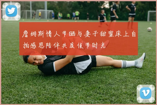 詹姆斯情人节晒与妻子甜蜜床上自拍感恩陪伴共度佳节时光