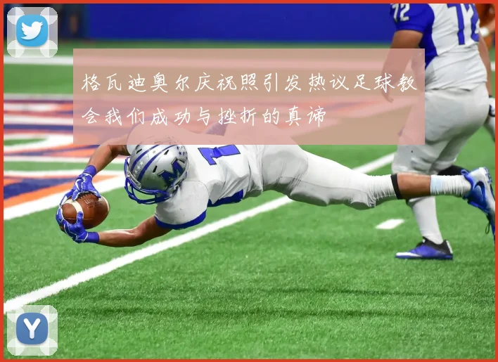 格瓦迪奥尔庆祝照引发热议足球教会我们成功与挫折的真谛
