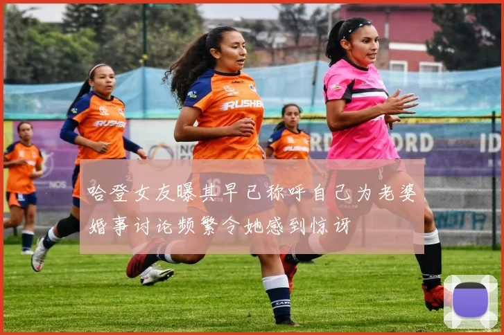 哈登女友曝其早已称呼自己为老婆婚事讨论频繁令她感到惊讶