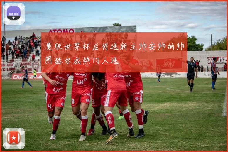 曼联世界杯后将选新主帅安帅纳帅图赫尔成热门人选