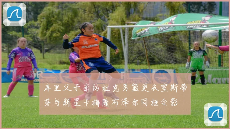库里父子亲访杜克男篮更衣室斯蒂芬与新星卡梅隆布泽尔同框合影