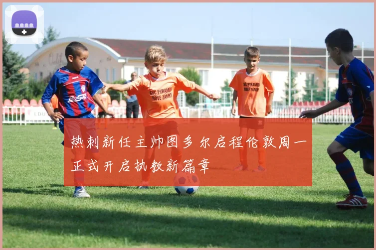 热刺新任主帅图多尔启程伦敦周一正式开启执教新篇章