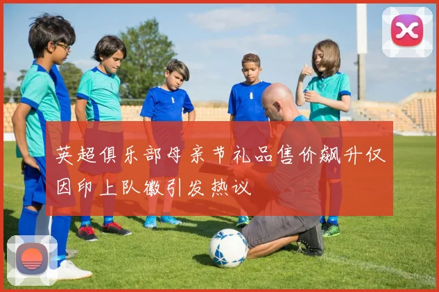 英超俱乐部母亲节礼品售价飙升仅因印上队徽引发热议