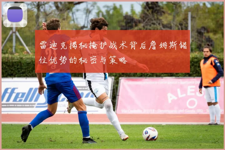 雷迪克揭秘掩护战术背后詹姆斯错位优势的秘密与策略