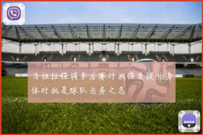 马祖拉强调季后赛对抗强度提升身体对抗是球队当务之急