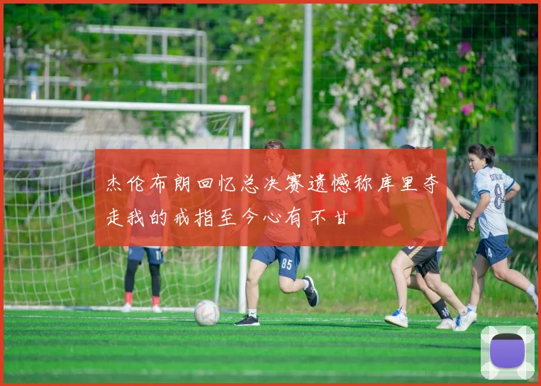 杰伦布朗回忆总决赛遗憾称库里夺走我的戒指至今心有不甘