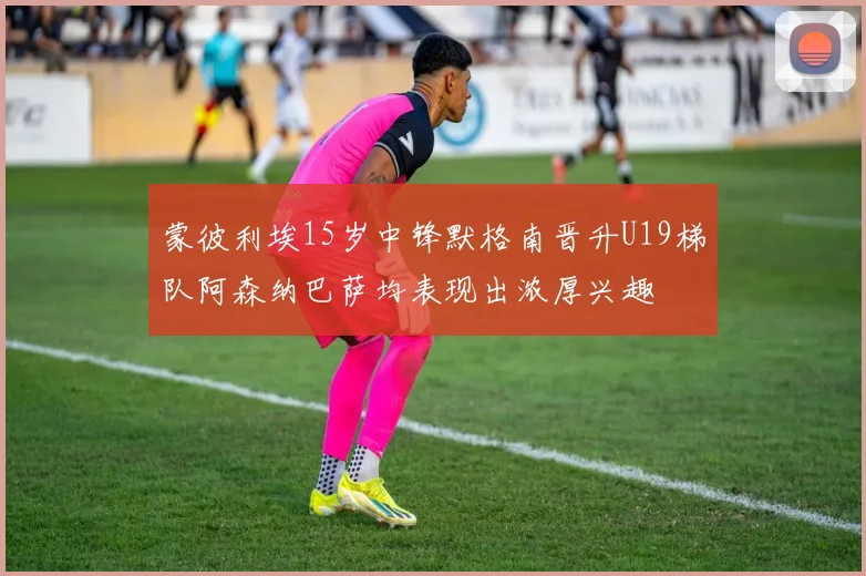 蒙彼利埃15岁中锋默格南晋升U19梯队阿森纳巴萨均表现出浓厚兴趣