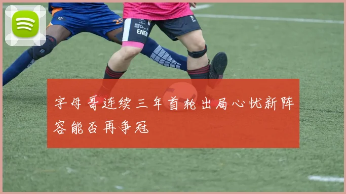 字母哥连续三年首轮出局心忧新阵容能否再争冠