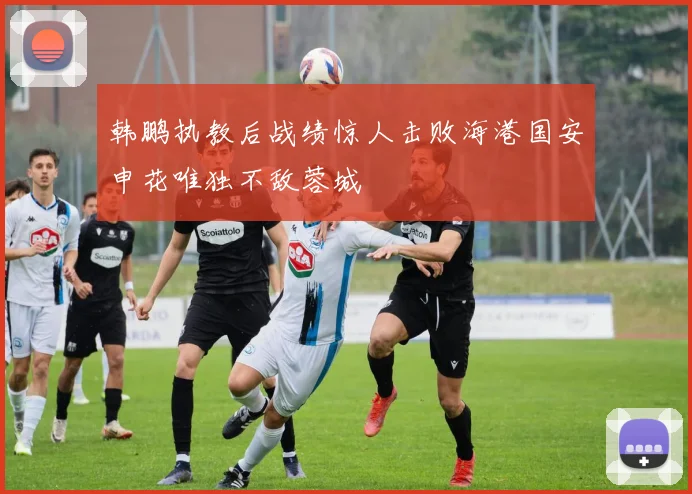 韩鹏执教后战绩惊人击败海港国安申花唯独不敌蓉城