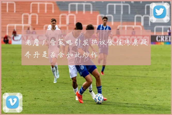 老詹广告策略引发热议张佳玮质疑乔丹是否会如此炒作