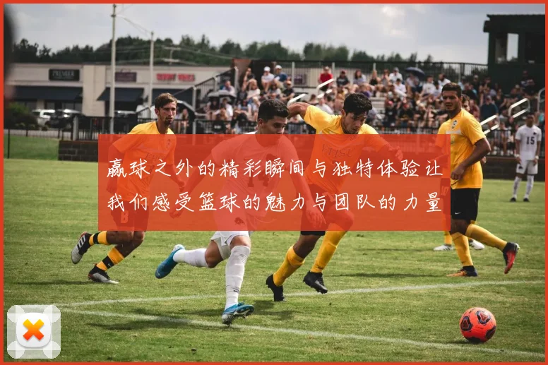 赢球之外的精彩瞬间与独特体验让我们感受篮球的魅力与团队的力量