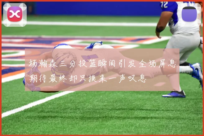 杨瀚森三分投篮瞬间引发全场屏息期待最终却只换来一声叹息