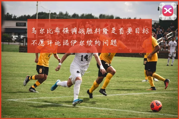 乌尔比希强调战胜科隆是首要目标不愿评论诺伊尔续约问题