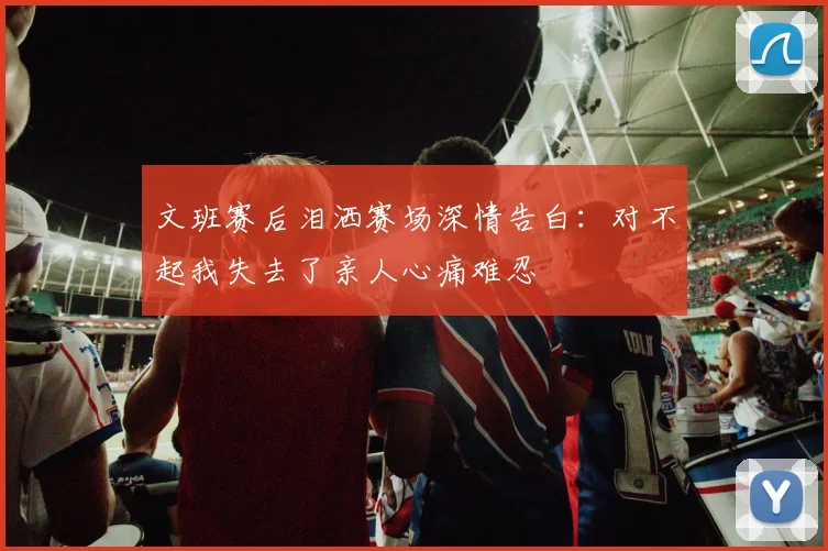 文班赛后泪洒赛场深情告白：对不起我失去了亲人心痛难忍