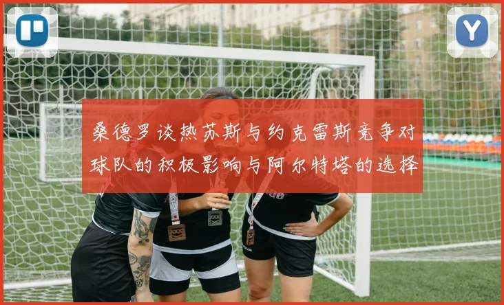 桑德罗谈热苏斯与约克雷斯竞争对球队的积极影响与阿尔特塔的选择难题