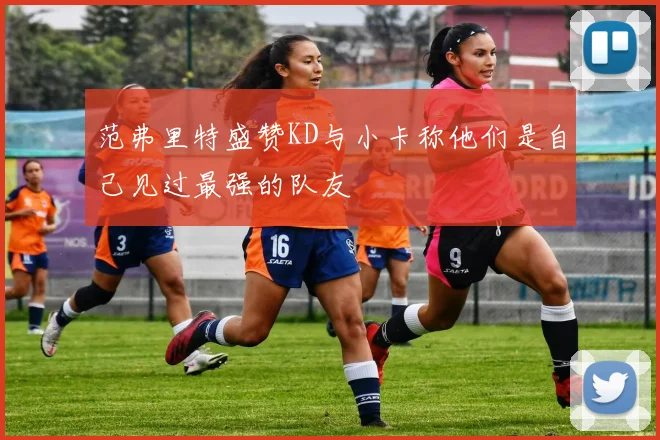 范弗里特盛赞KD与小卡称他们是自己见过最强的队友