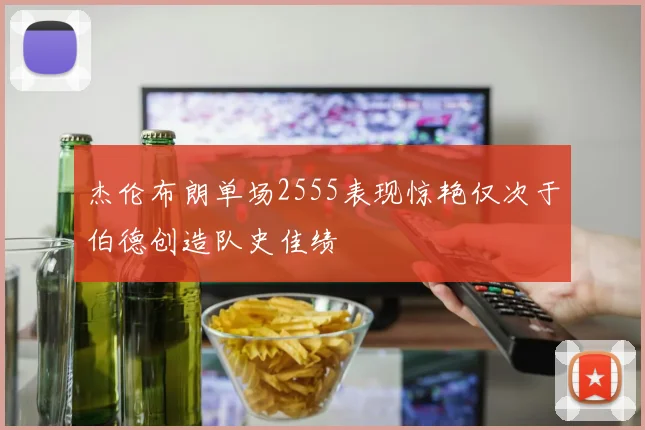 杰伦布朗单场2555表现惊艳仅次于伯德创造队史佳绩