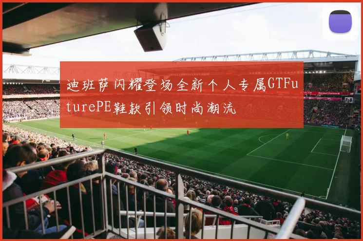迪班萨闪耀登场全新个人专属GTFuturePE鞋款引领时尚潮流