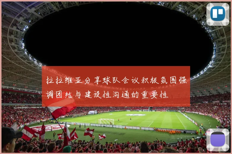 拉拉维亚分享球队会议积极氛围强调团结与建设性沟通的重要性