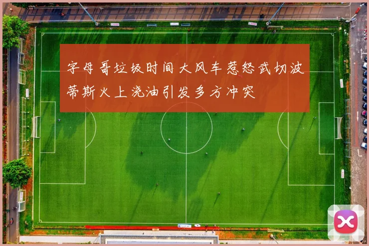 字母哥垃圾时间大风车惹怒武切波蒂斯火上浇油引发多方冲突