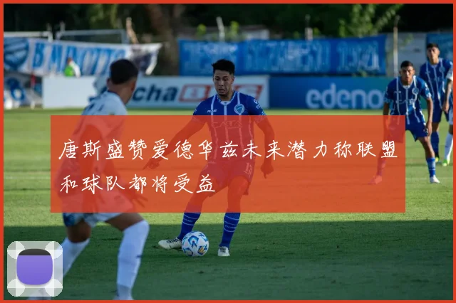 唐斯盛赞爱德华兹未来潜力称联盟和球队都将受益