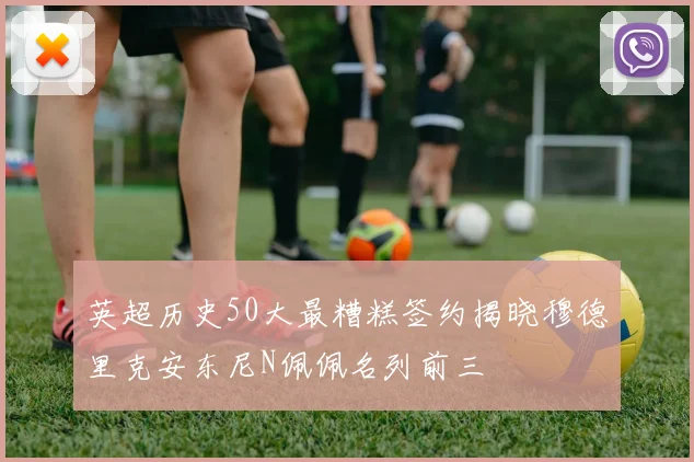 英超历史50大最糟糕签约揭晓穆德里克安东尼N佩佩名列前三