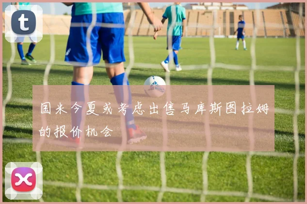 国米今夏或考虑出售马库斯图拉姆的报价机会