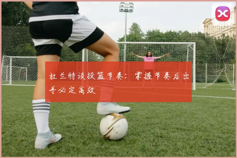 杜兰特谈投篮节奏：掌握节奏后出手必定高效