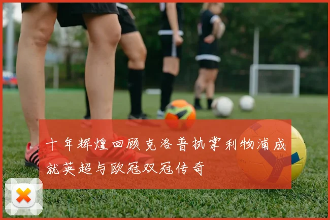 十年辉煌回顾克洛普执掌利物浦成就英超与欧冠双冠传奇