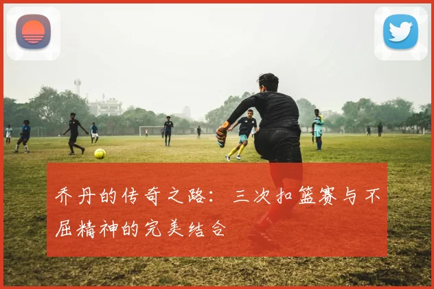 乔丹的传奇之路：三次扣篮赛与不屈精神的完美结合